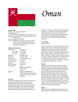 Oman
Introduction                                             liberalize its markets. It ratified a free trade agreement
Official name: Sultanate of Oman                         with the U.S. in 2006 and seeks similar agreements
Nationality: Omani                                       with the European Union, China, and Japan. To
Area: 212,460 square kilometers (82,030 square miles)    provide jobs for a burgeoning youth population, the
Languages: Arabic (official), English, Baluchi, Urdu,    government is encouraging a greater number of
         Indian dialects                                 Omanis to work in sectors previously staffed by
Currency: Omani riyal (OMR)                              expatriates.
Location: Middle East; borders Yemen, the United
         Arab Emirates, and Saudi Arabia; also has       Government
         coastline on the Gulf of Oman, the Persian      Capital: Muscat
         Gulf, and the Arabian Sea
                                                         Oman is a monarchy. The Sultan is both chief of state
Statistical Information                                  and head of government and is selected by a process
Population            3.2 million                        outlined in the country’s constitution. The country is
         0-14 years   42.7 percent                       divided into five administrative regions and four
         15-64 years 54.6 percent                        governorates. Oman has a legislature called the Majlis
         65+ years    2.7 percent                        Oman, which consists of two houses. The 58-seat
Birth rate            36 births/1,000                    Majlis Al-Dawla, or upper house, has advisory powers
Death rate            4 deaths/1,000                     only and members are appointed by the Sultan; the 84-
Fertility rate        5.7 children/woman                 seat Majlis Al-Shura, or lower house, has limited
Pop. growth rate      3.23 percent                       power to propose legislation; its members are elected
Life expectancy       74 years                           by popular vote to serve four-year terms.
Literacy              81.4 percent
HIV/AIDS rate         0.1 percent                        Climate
Ethnic groups         Arab                               Although situated in the tropics, Oman is subject to
                      Baluchi (Indo-Iranian)             climate changes like temperate regions. During the
                      South Asian                        winter the weather is cool, but during the summer it is
                      African                            hot and humid near the coast and hot and dry in the
Religion              65 percent Ibadhi Muslim           interior. In the mountains the temperature drops
                      35 percent other (includes Sunni   drastically at night. Oman’s hottest months are June
                      Muslim, Shi’a Muslim, Hindu,       through August. The southern coast is touched by
                      Christian)                         summer monsoons during this period, bringing light
                                                         rain and resulting in a cool and wet summer. Rainfall
Economy                                                  varies but in general is sparse and irregular. In northern
Oman has a middle-range economy. The country has         Oman, most of the precipitation comes from winter
significant oil and natural gas resources, with a        storms out of the Mediterranean from January through
substantial trade surplus and a low inflation rate.      March. In the south, the majority of rainfall comes
Sustained high oil prices over the past few years have   during the summer monsoon months.
helped increase Oman’s trade surplus and foreign
reserves. Since 2000, Oman has been a part of the        History
World Trade Organization and has been working to         Oman was known as Magan to ancient Persian and
                                                         Mesopotamian civilizations, and it was an important
 