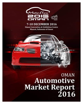  
	
   1	
  Oman	
  Automotive	
  Market	
  Report	
  2016	
  
OMAN	
  
Automotive	
  
Market	
  Report	
  
2016	
  
7-­‐10	
  DECEMBER	
  2016	
  
Oman	
  Convention	
  &	
  Exhibition	
  Centre	
  
Muscat,	
  Sultanate	
  of	
  Oman	
  
	
  
 