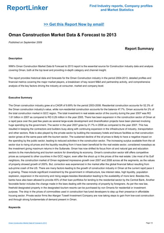 Find Industry reports, Company profiles
ReportLinker                                                                       and Market Statistics



                                            >> Get this Report Now by email!

Oman Construction Market Data & Forecast to 2013
Published on September 2009

                                                                                                              Report Summary

Description


WMI's Oman Construction Market Data & Forecast to 2013 report is the essential source for Construction industry data and analysis
covering Oman, both at the top level and providing in-depth category and channel insight.


The report provides historical data and forecasts for the Oman Construction industry in the period 2004-2013, detailed profiles and
financial metrics covering the major market players, a breakdown of key recent M&A and partnership activity, and comprehensive
analysis of the key factors driving the industry at consumer, market and company level.



Executive Summary


The Oman construction industry grew at a CAGR of 9.69% for the period 2003-2008. Residential construction accounts for 52.3% of
the Oman construction industry's value, while non-residential construction accounts for the balance 47.7%. Oman accounts for 2% of
the total construction market in GCC region. The total investment in real estate sector of the country during the year 2007 was RO
1.61 billion in 2007 as compared to RO 0.29 million in the year 2005. There has been expansion in the construction sector of Oman at
a rapid pace over the past few years as several large-scale development and diversification projects have been planned involving
huge spending by the government. The sector in the year 2007 grew by 21.7% in 2008 as compared to the year 2007. This has
resulted in keeping the contractors and builders busy along with continuing expansion in the infrastructure of industry, transportation
and other sectors. Role is also played by the private sector by building the necessary hotels and leisure facilities so that construction
sector grows at the same pace with the tourism sector. The sustained decline of the oil prices is likely to have a negative impact on
the spending by the public sector, leading to reduced activities in the construction sector. The increasing surplus available from the oil
sector due to rising oil prices and the liquidity resulting from it have been beneficial for the real estate sector, considered nowadays as
the investment giving maximum returns in the Sultanate. Oman has now shifted its focus from oil and natural gas and education
sectors to the manufacturing and tourism sectors for diversifying its economy. Oman's construction sector still offers competitive
prices as compared to other countries in the GCC region, even after the shoot up in the prices of the real estate. Like most of its Gulf
neighbors, the construction market of Oman registered impressive growth over 2007 and 2008 across all the segments, as the values
of property showed growth of 200%. But, correction was experienced in the market after the global financial fallout resulting from
sub-prime crash of the US. There are many factors leading to the growth of construction industry in Oman at the current rapid pace it
is growing. These include significant investment by the government in infrastructure, low interest rates, high liquidity, population
explosion, expansion in the economy and rising wages besides liberalization leading to the availability of more land. Besides this,
banks have also been allowed to provide 45% of their loan portfolios for lending to the residential sector by the Central Bank. Another
favorable factor includes the change made in the laws dealing with the ownership of property by foreigners. As per the new law,
freehold designated property in the designated tourism resorts can be purchased by non Omanis for residential or investment
purpose. The drop in the prices of commodities used in construction has lured developers to step up their presence in affordable
housing sector. Private sector firms like Alargan Towell Investment Company are now taking steps to gain from low-cost construction
and through strong fundamentals of demand present in Oman.


Keywords




Oman Construction Market Data & Forecast to 2013                                                                                  Page 1/4
 