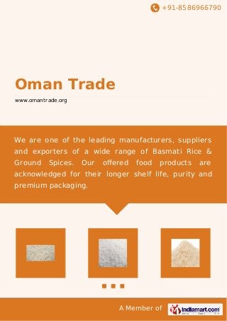 +91-8586966790
A Member of
Oman Trade
www.omantrade.org
We are one of the leading manufacturers, suppliers
and exporters of a wide range of Basmati Rice &
Ground Spices. Our oﬀered food products are
acknowledged for their longer shelf life, purity and
premium packaging.
 