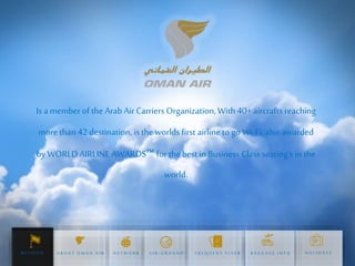 Is a memberofthe Arab Air Carriers Organization, With 40+ aircrafts reaching
more than 42 destination, is the worlds first airline to go Wi-Fi, also awarded
by WORLD AIRLINE AWARDS™ for the best in Business Class seating's in the
world.
H O L I D A Y SA B O U T O M A N A I R N E T W O R K A I R - G R O U N D F R E Q U E N T F L Y E R B A G G A G E I N F OM I S S I O N
 