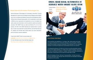 OMAN ARAB BANK AUTOMATES IT
                                                                                        SERVICE WITH SMART SUITE ITSM
                                                                                         Customer Name : Oman         Arab Bank
                                                                                         Country          : Sultanate      of Oman
About Internet Information Technologies Inc.                                             Industry         : Banking

Internet Information & Technologies (IIT) is the leader in Help Desk, IT Service

Management & Customer Service Software having its flagship product SMART

Suite, which is a professional Helpdesk, Business Service Management (BSM),

CRM and Service Request tracking system, which is applicable to a wide range

of different service organizations and applications, and can be adapted very

quickly, easily and economically to suit the customer's systems and business

processes. With SMART Suite you adopt out-of-the-box ITIL v2 & v3 best

practices, ISO 9001 & ISO 20000 Standards and implement them in just few

days, not years. Get a head start in process definition, which will Fast-track your

ITIL initiatives and Eliminate false incident alarms and service disruptions,

which will enhance customer satisfaction.



To learn about SMART Suite of products please visit

website: www.iitsw.com or email to info@iitsw.com                                     About Oman Arab Bank
For more information about Oman Arab Bank please visit:

http://www.oman-arabbank.com/oab/default.htm                                          Oman Arab Bank was established on 1st October 1984, OAB's growth and success
                                                                                      can largely be attributed to its conservative philosophy. Since its inception, OAB has
                                                                                      followed the principles of business conservatism of the Arab Bank Plc, with a particular
                                                                                      emphasis on providing the highest level of personalized services to its customers.


                                                                                      The distinguishing features of the Bank are its focus to provide personalized customer
                                                                                      services of the highest standards, an in-depth Omani market knowledge, broad product
                                                                                      skills, and a commitment to excellence. In addition, OAB has a particular specialization in
                                                                                      the provision of trade finance such as export and import letter of credit.


                                                                                      Within the Sultanate of Oman, OAB has 37 branches/offices. The Bank has also an
                                                                                      extensive international reach through nearly 400 branches and associates of Arab Bank
                                                                                      Plc spread over 40 countries.
 
