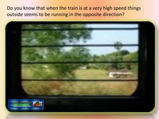 Do you know that when the train is at a very high speed things
outside seems to be running in the opposite direction?
 