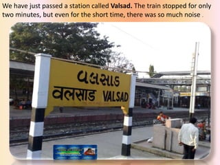 We have just passed a station called Valsad. The train stopped for only
two minutes, but even for the short time, there was so much noise .
 