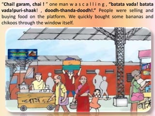 “Chai! garam, chai ! ” one man w a s c a l l i n g , “batata vada! batata
vada!puri-shaak! , doodh-thanda-doodh!.” People were selling and
buying food on the platform. We quickly bought some bananas and
chikoos through the window itself.
 