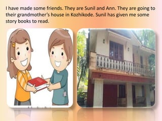I have made some friends. They are Sunil and Ann. They are going to
their grandmother’s house in Kozhikode. Sunil has given me some
story books to read.
 