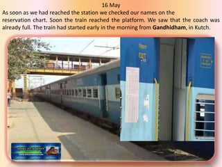 16 May
As soon as we had reached the station we checked our names on the
reservation chart. Soon the train reached the platform. We saw that the coach was
already full. The train had started early in the morning from Gandhidham, in Kutch.
 