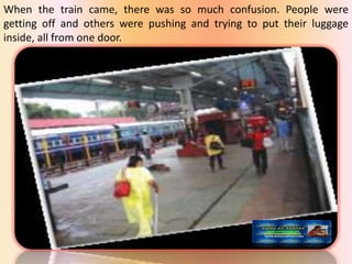When the train came, there was so much confusion. People were
getting off and others were pushing and trying to put their luggage
inside, all from one door.
 