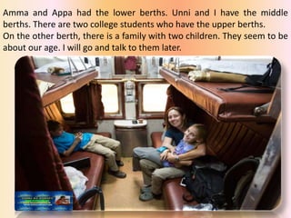 Amma and Appa had the lower berths. Unni and I have the middle
berths. There are two college students who have the upper berths.
On the other berth, there is a family with two children. They seem to be
about our age. I will go and talk to them later.
 