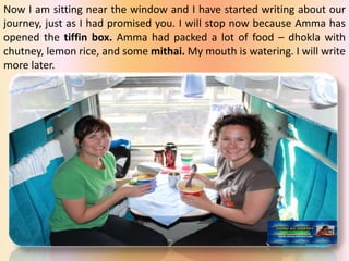 Now I am sitting near the window and I have started writing about our
journey, just as I had promised you. I will stop now because Amma has
opened the tiffin box. Amma had packed a lot of food – dhokla with
chutney, lemon rice, and some mithai. My mouth is watering. I will write
more later.
 