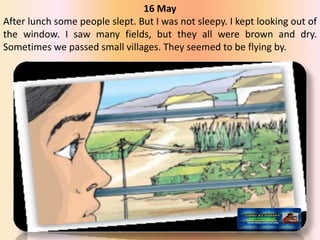 16 May
After lunch some people slept. But I was not sleepy. I kept looking out of
the window. I saw many fields, but they all were brown and dry.
Sometimes we passed small villages. They seemed to be flying by.
 