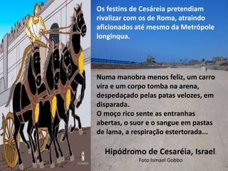 Hipódromo de Cesaréia, Israel.
Foto Ismael Gobbo
Os festins de Cesáreia pretendiam
rivalizar com os de Roma, atraindo
aficionados até mesmo da Metrópole
longínqua.
Numa manobra menos feliz, um carro
vira e um corpo tomba na arena,
despedaçado pelas patas velozes, em
disparada.
O moço rico sente as entranhas
abertas, o suor e o sangue em pastas
de lama, a respiração estertorada...
 