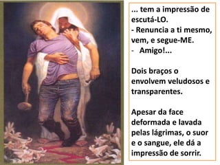 ... tem a impressão de
escutá-LO.
- Renuncia a ti mesmo,
vem, e segue-ME.
- Amigo!...
Dois braços o
envolvem veludosos e
transparentes.
Apesar da face
deformada e lavada
pelas lágrimas, o suor
e o sangue, ele dá a
impressão de sorrir.
 