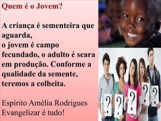 Quem é o Jovem?
A criança é sementeira que
aguarda,
o jovem é campo
fecundado, o adulto é seara
em produção. Conforme a
qualidade da semente,
teremos a colheita.
Espírito Amélia Rodrigues
Evangelizar é tudo!
 