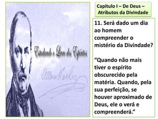 11. Será dado um dia
ao homem
compreender o
mistério da Divindade?
“Quando não mais
tiver o espírito
obscurecido pela
matéria. Quando, pela
sua perfeição, se
houver aproximado de
Deus, ele o verá e
compreenderá.”
Capítulo I – De Deus –
Atributos da Divindade
 