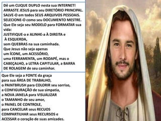 Dê um CLIQUE DUPLO nesta sua INTERNET!
ARRASTE JESUS para seu DIRETÓRIO PRINCIPAL.
SALVE-O em todos SEUS ARQUIVOS PESSOAIS.
SELECIONE-O como seu DOCUMENTO MESTRE.
Que Ele seja seu MODELO para FORMATAR sua
vida:
JUSTIFIQUE-a e ALINHE-a À DIREITA e
À ESQUERDA,
sem QUEBRAS na sua caminhada.
Que Jesus não seja apenas
um ÍCONE, um ACESSÓRIO,
uma FERRAMENTA, um RODAPÉ, mas o
CABEÇALHO, a LETRA CAPITULAR, a BARRA
DE ROLAGEM de seu caminhar.
Que Ele seja a FONTE da graça
para sua ÁREA DE TRABALHO,
o PAINTBRUSH para COLORIR seu sorriso,
a CONFIGURAÇÃO de sua simpatia,
a NOVA JANELA para VISUALIZAR
o TAMANHO de seu amor,
o PAINEL DE CONTROLE,
para CANCELAR seus RECUOS
COMPARTILHAR seus RECURSOS e
ACESSAR o coração de suas amizades.
 