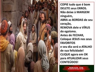 COPIE tudo que é bom
DELETE seus ERROS.
Não deixe à MARGEM
ninguém,
ABRA as BORDAS de seu
coração,
REMOVA dele o VÍRUS
do egoísmo.
Antes de FECHAR,
Coloque JESUS nos seus
FAVORITOS
e seu dia será o ATALHO
de sua felicidade!
CLIQUE agora em OK
para ATUALIZAR seus
CONTEÚDOS!
 