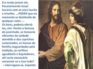 Era muito jovem ele.
Possivelmente Israel
lucraria com os seus lauréis
e triunfos. ...PODER que no
momento se destituída de
qualquer valor. ...
Os bens, poderia ofertá-
los, sim. Porém a fortuna
da juventude, os tesouros
vibrantes da vaidade
atendida e dos caprichos
sustentados, as honras de
família resguardadas pela
tradição, os corifeus
agradáveis e bajuladores,
oh! seria necessário
renunciar-se a isso tudo?
– interrogava-se, inquieto
 