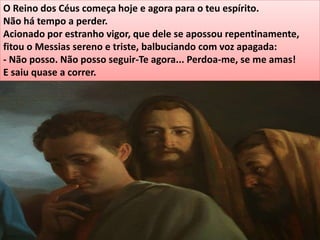 O Reino dos Céus começa hoje e agora para o teu espírito.
Não há tempo a perder.
Acionado por estranho vigor, que dele se apossou repentinamente,
fitou o Messias sereno e triste, balbuciando com voz apagada:
- Não posso. Não posso seguir-Te agora... Perdoa-me, se me amas!
E saiu quase a correr.
 