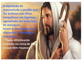A expressão de
mansuetude e perdão que
lhe brilhava nos olhos
mergulhava em lágrimas,
agasalhada em leves tons
de amargura.
Assim O encontraram os
discípulos. Interrogado,
respondeu:
- “Quão dificilmente
entrarão no reino de Deus
os que têm riquezas”!
 