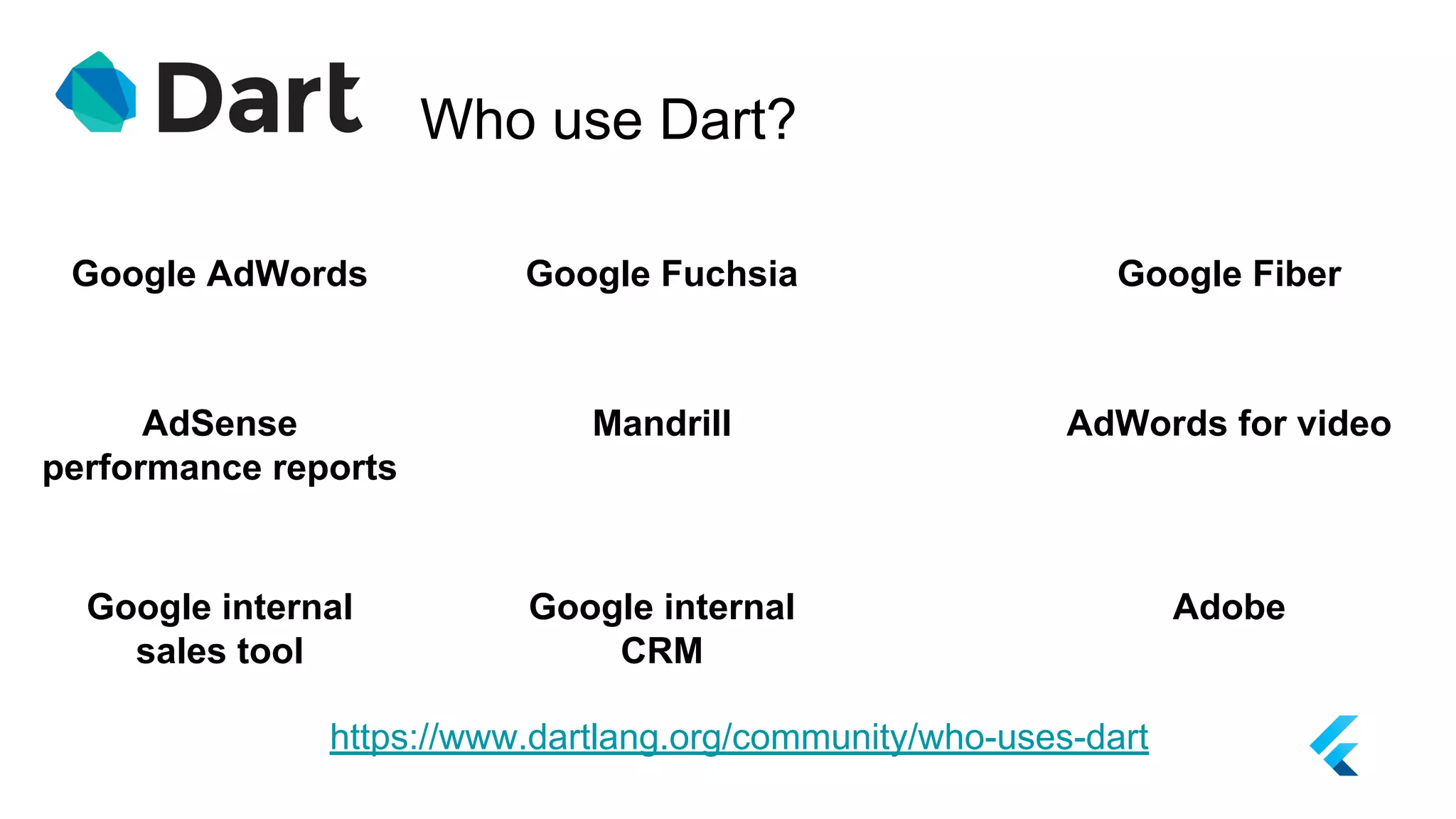 Who use Dart?
https://www.dartlang.org/community/who-uses-dart
Google AdWords Google Fuchsia
AdSense
performance reports
Google Fiber
Mandrill AdWords for video
Google internal
sales tool
Google internal
CRM
Adobe
 