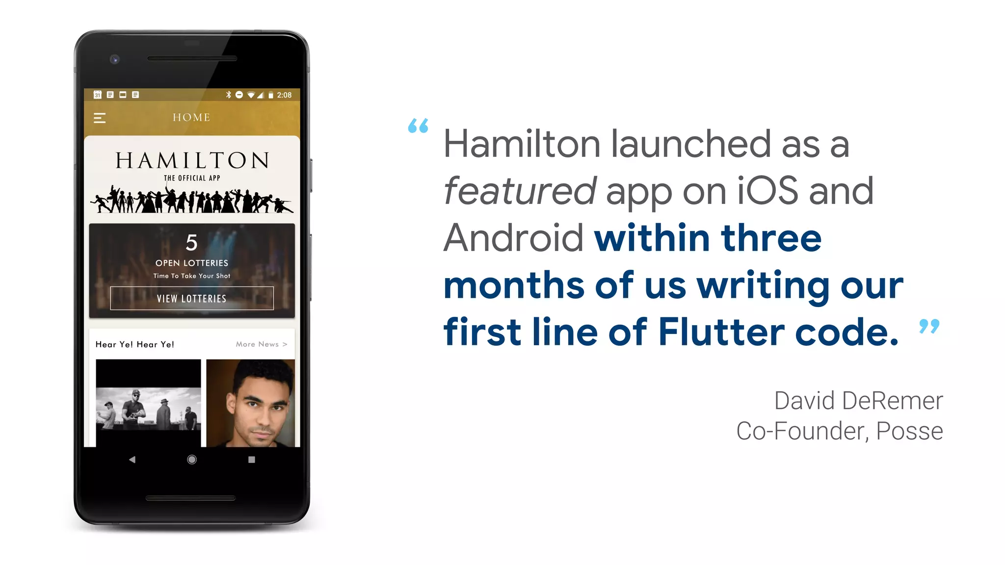 Hamilton launched as a
featured app on iOS and
Android within three
months of us writing our
first line of Flutter code.
“
”
 