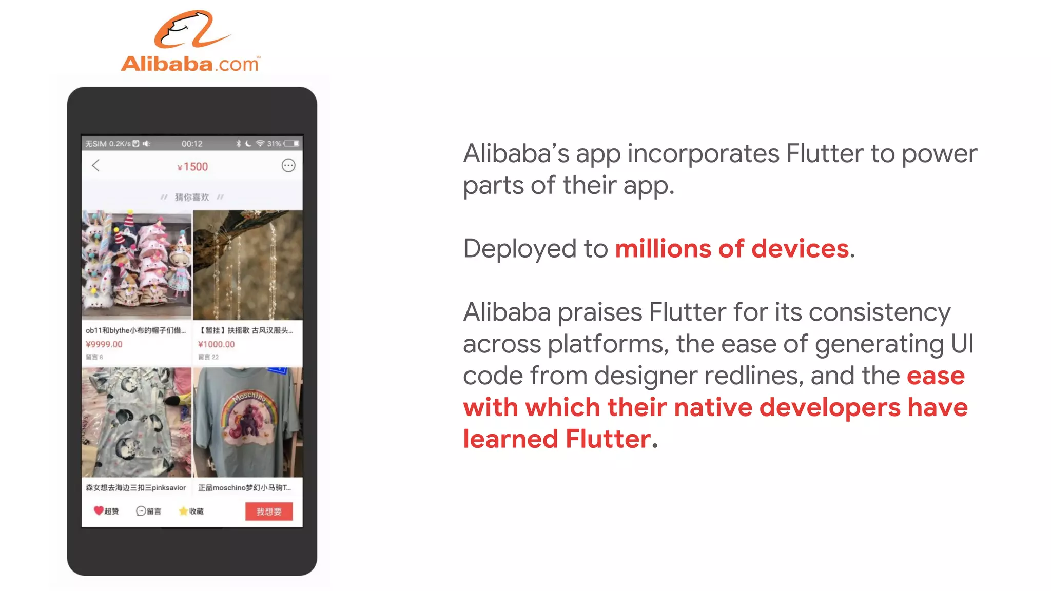 Alibaba’s app incorporates Flutter to power
parts of their app.
Deployed to millions of devices.
Alibaba praises Flutter for its consistency
across platforms, the ease of generating UI
code from designer redlines, and the ease
with which their native developers have
learned Flutter.
 