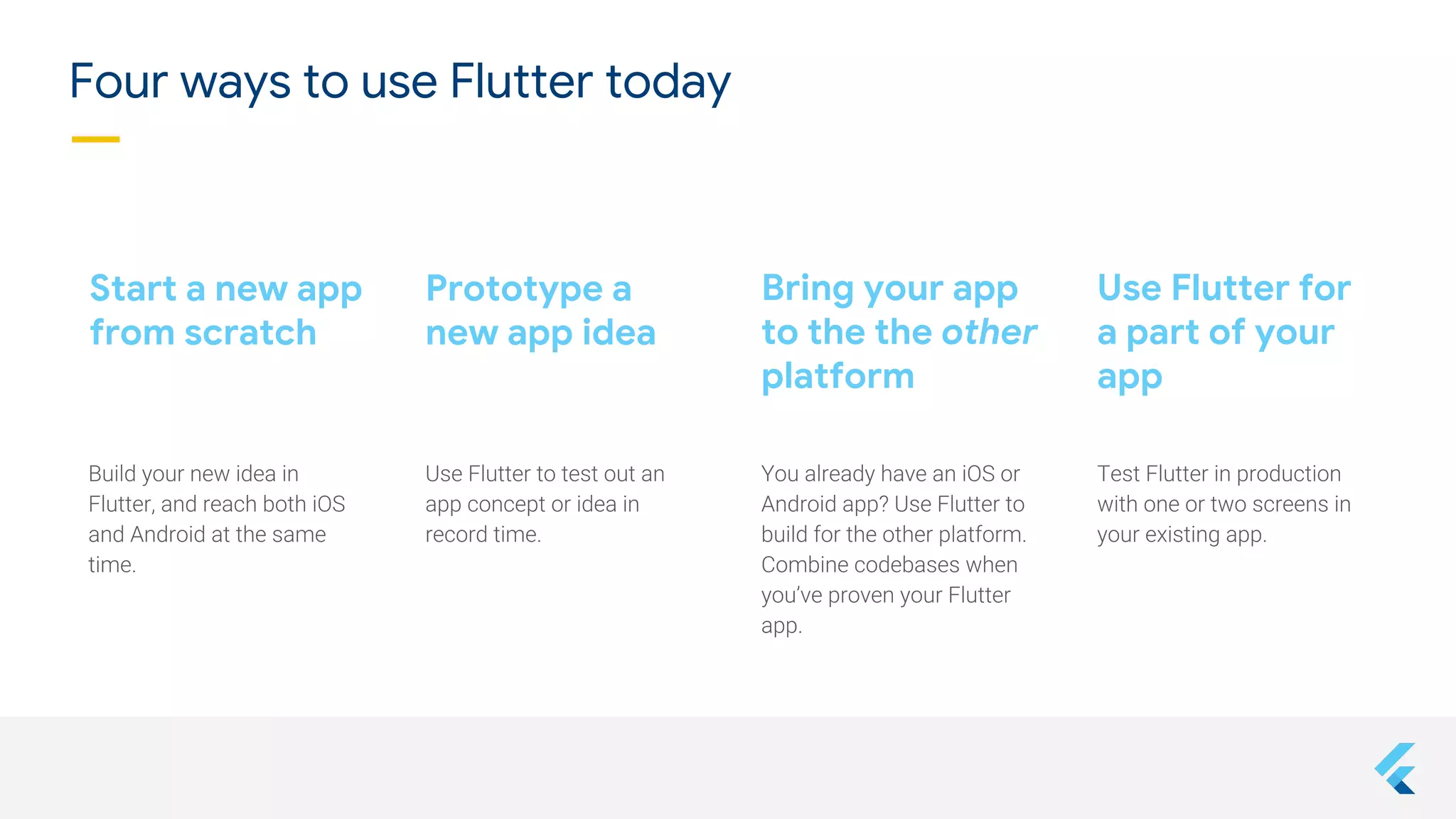 Bring your app
to the the other
platform
Start a new app
from scratch
Use Flutter for
a part of your
app
Prototype a
new app idea
Four ways to use Flutter today
 