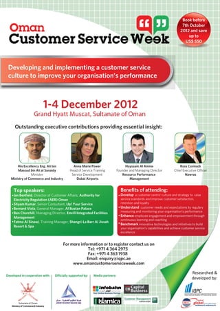 Book before
                                                                                                                              7th October
                                                                                                                             2012 and save
                                                                                                                                 up to
                                                                                                                                US$ 550




 Developing and implementing a customer service
 culture to improve your organisation’s performance



                          1-4 December 2012
                   Grand Hyatt Muscat, Sultanate of Oman
     Outstanding executive contributions providing essential insight:




       His Excellency Eng. Ali bin              Anna Marie Power                     Hayssam Al Amine                       Ross Cormack
       Masoud bin Ali al Sunaidy              Head of Service Training          Founder and Managing Director           Chief Executive Officer
                 Minister                      Service Development                 Resource Performance                        Nawras
   Ministry of Commerce and Industry              Dubai Airports                        Management


     Top speakers:                                                                Benefits of attending:
     Ian Benfield, Director of Customer Affairs, Authority for                    Develop a customer centric culture and strategy to raise
     Electricity Regulation (AER) Oman                                            service standards and improve customer satisfaction,
     Shyam Kumar, Senior Consultant, Up! Your Service                             retention and loyalty
     Bernard Viola, General Manager, Al Bustan Palace                             Understand customer needs and expectations by regulary
                                                                                  measuring and monitoring your organisation’s performance
     Ben Churchill, Managing Director, Emrill Integrated Facilities
     Management                                                                   Enhance employee engagement and empowerment through
                                                                                  continuous learning and coaching
     Fatma Al Sinawi, Training Manager, Shangri-La Barr Al Jissah
                                                                                  Benchmark innovative technologies and initiatives to build
     Resort & Spa                                                                 your organisation’s capabilities and achieve customer service
                                                                                  excellence


                                         For more information or to register contact us on
                                                      Tel: +971 4 364 2975
                                                      Fax: +971 4 363 1938
                                                     Email: enquiry@iqpc.ae
                                              www.omancustomerserviceweek.com

                                                                                                                                     Researched &
Developed in cooperation with:     Officially supported by:   Media partners:
                                                                                                                                     developed by:



     Ministry of Commerce & Industry                   AER
 