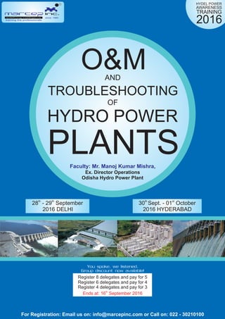 HYDEL POWER
AWARENESS
TRAINING
2016
TROUBLESHOOTING
HYDRO POWER
PLANTS
O&MAND
OF
Faculty: Mr. Manoj Kumar Mishra,
Ex. Director Operations
Odisha Hydro Power Plant
th th
28 - 29 September th st
30 Sept. - 01 October
2016 DELHI 2016 HYDERABAD
since: 1980
training the professionals
R
For Registration: Email us on: info@marcepinc.com or Call on: 022 - 30210100
Register 8 delegates and pay for 5
Register 6 delegates and pay for 4
Register 4 delegates and pay for 3
th
Ends at: 16 September 2016
You spoke, we listened.
Group discount now available!
 
