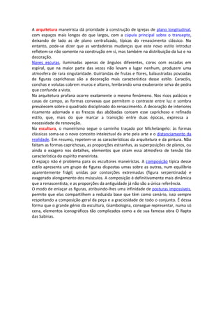 A arquitetura maneirista dá prioridade à construção de igrejas de plano longitudinal,
com espaços mais longos do que largos, com a cúpula principal sobre o transepto,
deixando de lado as de plano centralizado, típicas do renascimento clássico. No
entanto, pode-se dizer que as verdadeiras mudanças que este novo estilo introduz
refletem-se não somente na construção em si, mas também na distribuição da luz e na
decoração.
Naves escuras, iluminadas apenas de ângulos diferentes, coros com escadas em
espiral, que na maior parte das vezes não levam a lugar nenhum, produzem uma
atmosfera de rara singularidade. Guirlandas de frutas e flores, balaustradas povoadas
de figuras caprichosas são a decoração mais característica desse estilo. Caracóis,
conchas e volutas cobrem muros e altares, lembrando uma exuberante selva de pedra
que confunde a vista.
Na arquitetura profana ocorre exatamente o mesmo fenómeno. Nos ricos palácios e
casas de campo, as formas convexas que permitem o contraste entre luz e sombra
prevalecem sobre o quadrado disciplinado do renascimento. A decoração de interiores
ricamente adornada e os frescos das abóbadas coroam esse caprichoso e refinado
estilo, que, mais do que marcar a transição entre duas épocas, expressa a
necessidade de renovação.
Na escultura, o maneirismo segue o caminho traçado por Michelangelo: às formas
clássicas soma-se o novo conceito intelectual da arte pela arte e o distanciamento da
realidade. Em resumo, repetem-se as características da arquitetura e da pintura. Não
faltam as formas caprichosas, as proporções estranhas, as superposições de planos, ou
ainda o exagero nos detalhes, elementos que criam essa atmosfera de tensão tão
característica do espírito maneirista.
O espaço não é problema para os escultores maneiristas. A composição típica desse
estilo apresenta um grupo de figuras dispostas umas sobre as outras, num equilíbrio
aparentemente frágil, unidas por contorções extremadas (figura serpentinada) e
exagerado alongamento dos músculos. A composição é definitivamente mais dinâmica
que a renascentista, e as proporções da antiguidade já não são a única referência.
O modo de enlaçar as figuras, atribuindo-lhes uma infinidade de posturas impossíveis,
permite que elas compartilhem a reduzida base que têm como cenário, isso sempre
respeitando a composição geral da peça e a graciosidade de todo o conjunto. É dessa
forma que o grande génio da escultura, Giambologna, consegue representar, numa só
cena, elementos iconográficos tão complicados como a de sua famosa obra O Rapto
das Sabinas.
 