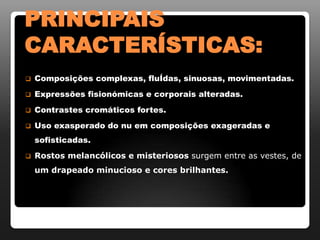 PRINCIPAIS
CARACTERÍSTICAS:
   Composições complexas, fluÍdas, sinuosas, movimentadas.
   Expressões fisionómicas e corporais alteradas.
   Contrastes cromáticos fortes.
   Uso exasperado do nu em composições exageradas e
    sofisticadas.
   Rostos melancólicos e misteriosos surgem entre as vestes, de
    um drapeado minucioso e cores brilhantes.
 