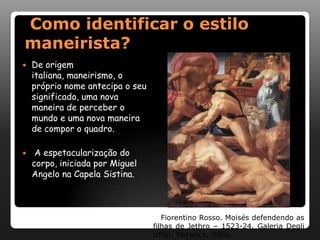 Como identificar o estilo
maneirista?
   De origem
    italiana, maneirismo, o
    próprio nome antecipa o seu
    significado, uma nova
    maneira de perceber o
    mundo e uma nova maneira
    de compor o quadro.

    A espetacularização do
    corpo, iniciada por Miguel
    Angelo na Capela Sistina.



                                     Fiorentino Rosso. Moisés defendendo as
                                  filhas de Jethro – 1523-24. Galeria Degli
                                  Uffizi, Florença, Itália.
 