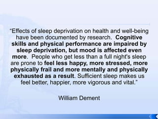 “Effects of sleep deprivation on health and well-being
   have been documented by research. Cognitive
 skills and physical performance are impaired by
   sleep deprivation, but mood is affected even
 more. People who get less than a full night's sleep
are prone to feel less happy, more stressed, more
physically frail and more mentally and physically
  exhausted as a result. Sufficient sleep makes us
     feel better, happier, more vigorous and vital.”

                  William Dement
 