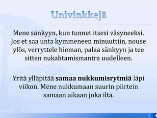 Mene sänkyyn, kun tunnet itsesi väsyneeksi.
Jos et saa unta kymmeneen minuuttiin, nouse
 ylös, verryttele hieman, palaa sänkyyn ja tee
     sitten nukahtamismantra uudelleen.

Yritä ylläpitää samaa nukkumisrytmiä läpi
  viikon. Mene nukkumaan suurin piirtein
           samaan aikaan joka ilta.
 