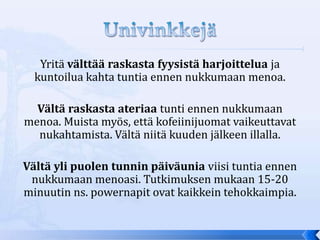 Yritä välttää raskasta fyysistä harjoittelua ja
  kuntoilua kahta tuntia ennen nukkumaan menoa.

  Vältä raskasta ateriaa tunti ennen nukkumaan
menoa. Muista myös, että kofeiinijuomat vaikeuttavat
  nukahtamista. Vältä niitä kuuden jälkeen illalla.

Vältä yli puolen tunnin päiväunia viisi tuntia ennen
 nukkumaan menoasi. Tutkimuksen mukaan 15-20
minuutin ns. powernapit ovat kaikkein tehokkaimpia.
 