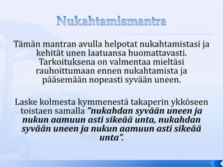 Tämän mantran avulla helpotat nukahtamistasi ja
    kehität unen laatuansa huomattavasti.
     Tarkoituksena on valmentaa mieltäsi
    rauhoittumaan ennen nukahtamista ja
      pääsemään nopeasti syvään uneen.

Laske kolmesta kymmenestä takaperin ykköseen
 toistaen samalla ”nukahdan syvään uneen ja
  nukun aamuun asti sikeää unta, nukahdan
 syvään uneen ja nukun aamuun asti sikeää
                     unta”.
 