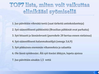 1. Juo päivittäin vihreätä teetä (saat tärkeitä antioksidantteja)

2. Syö säännöllisesti pähkinöitä (Brasilian pähkinät ovat parhaita)

3. Syö hitaasti ja läsnäolevasti (pureskele 20 kertaa ennen nielaisua)

4. Syö säännöllisesti kalanmaksaöljyä (omega 3,6,9)

5. Syö pikkuisen enemmän vihanneksia ja salaattia

6. Ole läsnä syödessäsi. Älä syö itseäsi ähkyyn, lopeta ajoissa

7. Juo päivittäin ainakin 1,5 vettä
 
