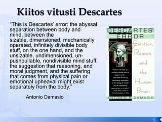 “This is Descartes’ error: the abyssal
separation between body and
mind, between the
sizable, dimensioned, mechanically
operated, infinitely divisible body
stuff, on the one hand, and the
unsizable, undimensioned, un-
pushpullable, nondivisible mind stuff;
the suggestion that reasoning, and
moral judgment, and the suffering
that comes from physical pain or
emotional upheaval might exist
separately from the body.”
      Antonio Damasio
 