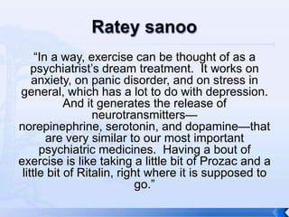 “In a way, exercise can be thought of as a
    psychiatrist’s dream treatment. It works on
    anxiety, on panic disorder, and on stress in
general, which has a lot to do with depression.
            And it generates the release of
                  neurotransmitters—
norepinephrine, serotonin, and dopamine—that
        are very similar to our most important
      psychiatric medicines. Having a bout of
exercise is like taking a little bit of Prozac and a
 little bit of Ritalin, right where it is supposed to
                            go.”
 