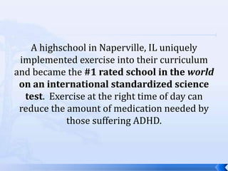 A highschool in Naperville, IL uniquely
 implemented exercise into their curriculum
and became the #1 rated school in the world
 on an international standardized science
  test. Exercise at the right time of day can
 reduce the amount of medication needed by
            those suffering ADHD.
 