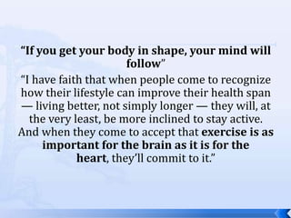 “If you get your body in shape, your mind will
                      follow”
“I have faith that when people come to recognize
how their lifestyle can improve their health span
— living better, not simply longer — they will, at
  the very least, be more inclined to stay active.
And when they come to accept that exercise is as
     important for the brain as it is for the
            heart, they’ll commit to it.”
 