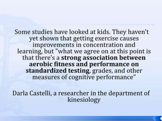 Some studies have looked at kids. They haven't
     yet shown that getting exercise causes
      improvements in concentration and
 learning, but "what we agree on at this point is
   that there's a strong association between
     aerobic fitness and performance on
    standardized testing, grades, and other
      measures of cognitive performance”

Darla Castelli, a researcher in the department of
                     kinesiology
 