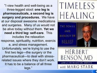 “I view health and well-being as a
      three-legged stool: one leg is
  pharmaceuticals, a second leg is
 surgery and procedures. We have
at our disposal awesome medications
 and surgeries. Many of us would not
  be alive today without them. Yet we
   need a third leg: self-care. This
           includes the relaxation
response, spirituality, nutrition, exercis
        e, and stress management.
 Unfortunately, we’re trying to use the
    first two legs—the surgery or the
 pharmaceutical—to deal with stress-
 related issues where they don’t work.
   It has to be a balance of all three
                   legs.”
 