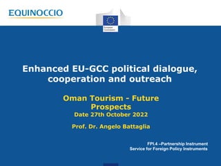 Enhanced EU-GCC political dialogue,
cooperation and outreach
Oman Tourism - Future
Prospects
Date 27th October 2022
Prof. Dr. Angelo Battaglia
FPI.4 –Partnership Instrument
Service for Foreign Policy Instruments
 