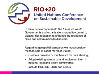UN-GGIM and open standards

In the outcome document “The future we want”
Governments and organisations urged to commit to
disaster risk reduction to enhance the resilience of
cities and communities to disasters.
Regarding geospatial standards we must consider
mechanisms to assist Member States:
• Create a baseline or mechanism for data sharing;
• Adopt existing standards and implement them in
national legal and policy frameworks;
• Include IHO, ISO, OGC and others.

 