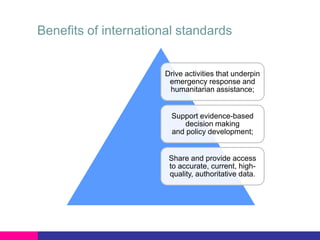 Benefits of international standards

Drive activities that underpin
emergency response and
humanitarian assistance;

Support evidence-based
decision making
and policy development;

Share and provide access
to accurate, current, highquality, authoritative data.

 