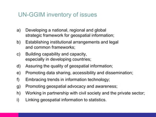UN-GGIM inventory of issues
a)

Developing a national, regional and global
strategic framework for geospatial information;

b)

Establishing institutional arrangements and legal
and common frameworks;

c)

Building capability and capacity,
especially in developing countries;

d)

Assuring the quality of geospatial information;

e)

Promoting data sharing, accessibility and dissemination;

f)

Embracing trends in information technology;

g)

Promoting geospatial advocacy and awareness;

h)

Working in partnership with civil society and the private sector;

i)

Linking geospatial information to statistics.

 