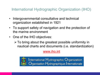International Hydrographic Organization (IHO)
• Intergovernmental consultative and technical
organization established in 1921
• To support safety of navigation and the protection of
the marine environment
• One of the IHO objectives:
 To bring about the greatest possible uniformity in
nautical charts and documents (i.e. standardization)
www.iho.int

 