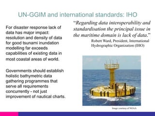 UN-GGIM and international standards: IHO
For disaster response lack of
data has major impact:
resolution and density of data
for good tsunami inundation
modelling far exceeds
capabilities of existing data in
most coastal areas of world.

“Regarding data interoperability and
standardisation the principal issue in
the maritime domain is lack of data.”
Robert Ward, President, International
Hydrographic Organization (IHO)

Governments should establish
holistic bathymetric data
gathering programmes that
serve all requirements
concurrently - not just
improvement of nautical charts.
Image courtesy of NOAA

 